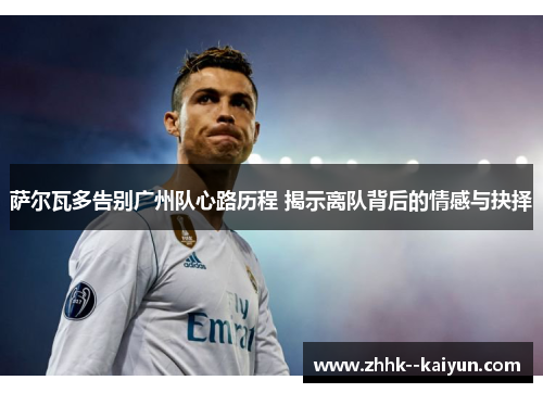 萨尔瓦多告别广州队心路历程 揭示离队背后的情感与抉择 萨尔瓦多告别广州队心路历程 揭示离队背后的情感与抉择