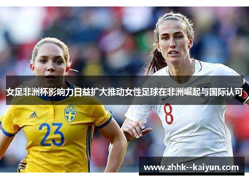 女足非洲杯影响力日益扩大推动女性足球在非洲崛起与国际认可